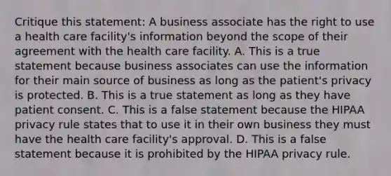 Critique this statement: A business associate has the right to use a health care facility's information beyond the scope of their agreement with the health care facility. A. This is a true statement because business associates can use the information for their main source of business as long as the patient's privacy is protected. B. This is a true statement as long as they have patient consent. C. This is a false statement because the HIPAA privacy rule states that to use it in their own business they must have the health care facility's approval. D. This is a false statement because it is prohibited by the HIPAA privacy rule.