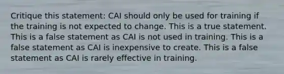 Critique this statement: CAI should only be used for training if the training is not expected to change. This is a true statement. This is a false statement as CAI is not used in training. This is a false statement as CAI is inexpensive to create. This is a false statement as CAI is rarely effective in training.