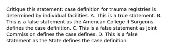 Critique this statement: case definition for trauma registries is determined by individual facilities. A. This is a true statement. B. This is a false statement as the American College if Surgeons defines the case definition. C. This is a false statement as Joint Commission defines the case defines. D. This is a false statement as the State defines the case definition.