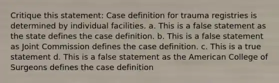 Critique this statement: Case definition for trauma registries is determined by individual facilities. a. This is a false statement as the state defines the case definition. b. This is a false statement as Joint Commission defines the case definition. c. This is a true statement d. This is a false statement as the American College of Surgeons defines the case definition