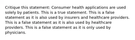 Critique this statement: Consumer health applications are used solely by patients. This is a true statement. This is a false statement as it is also used by insurers and healthcare providers. This is a false statement as it is also used by healthcare providers. This is a false statement as it is only used by physicians.