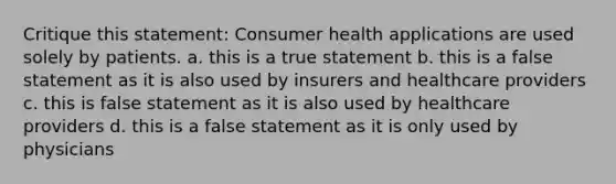 Critique this statement: Consumer health applications are used solely by patients. a. this is a true statement b. this is a false statement as it is also used by insurers and healthcare providers c. this is false statement as it is also used by healthcare providers d. this is a false statement as it is only used by physicians