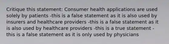 Critique this statement: Consumer health applications are used solely by patients -this is a false statement as it is also used by insurers and healthcare providers -this is a false statement as it is also used by healthcare providers -this is a true statement -this is a false statement as it is only used by physicians