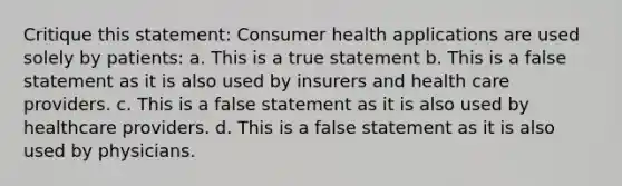 Critique this statement: Consumer health applications are used solely by patients: a. This is a true statement b. This is a false statement as it is also used by insurers and health care providers. c. This is a false statement as it is also used by healthcare providers. d. This is a false statement as it is also used by physicians.