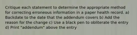 Critique each statement to determine the appropriate method for correcting erroneous information in a paper health record. a) Backdate to the date that the addendum covers b) Add the reason for the change c) Use a black pen to obliterate the entry d) Print "addendum" above the entry