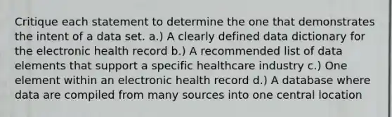 Critique each statement to determine the one that demonstrates the intent of a data set. a.) A clearly defined data dictionary for the electronic health record b.) A recommended list of data elements that support a specific healthcare industry c.) One element within an electronic health record d.) A database where data are compiled from many sources into one central location