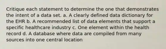 Critique each statement to determine the one that demonstrates the intent of a data set. a. A clearly defined data dictionary for the EHR b. A recommended list of data elements that support a specific healthcare industry c. One element within the health record d. A database where data are compiled from many sources into one central location