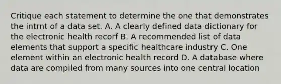 Critique each statement to determine the one that demonstrates the intrnt of a data set. A. A clearly defined data dictionary for the electronic health recorf B. A recommended list of data elements that support a specific healthcare industry C. One element within an electronic health record D. A database where data are compiled from many sources into one central location