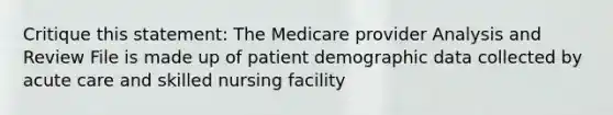 Critique this statement: The Medicare provider Analysis and Review File is made up of patient demographic data collected by acute care and skilled nursing facility