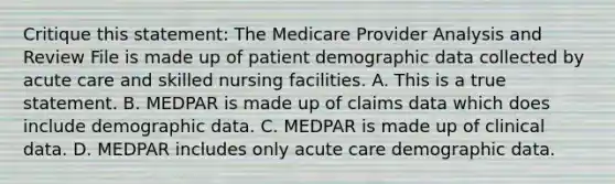 Critique this statement: The Medicare Provider Analysis and Review File is made up of patient demographic data collected by acute care and skilled nursing facilities. A. This is a true statement. B. MEDPAR is made up of claims data which does include demographic data. C. MEDPAR is made up of clinical data. D. MEDPAR includes only acute care demographic data.