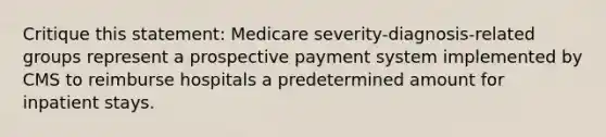 Critique this statement: Medicare severity-diagnosis-related groups represent a prospective payment system implemented by CMS to reimburse hospitals a predetermined amount for inpatient stays.