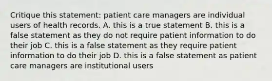 Critique this statement: patient care managers are individual users of health records. A. this is a true statement B. this is a false statement as they do not require patient information to do their job C. this is a false statement as they require patient information to do their job D. this is a false statement as patient care managers are institutional users