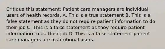 Critique this statement: Patient care managers are individual users of health records. A. This is a true statement B. This is a false statement as they do not require patient information to do their job C. This is a false statement as they require patient information to do their job D. This is a false statement patient care managers are institutional users.