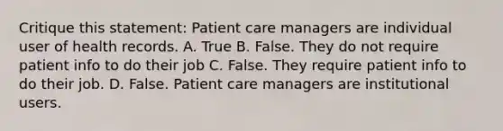 Critique this statement: Patient care managers are individual user of health records. A. True B. False. They do not require patient info to do their job C. False. They require patient info to do their job. D. False. Patient care managers are institutional users.