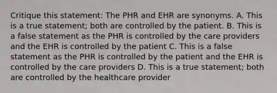 Critique this statement: The PHR and EHR are synonyms. A. This is a true statement; both are controlled by the patient. B. This is a false statement as the PHR is controlled by the care providers and the EHR is controlled by the patient C. This is a false statement as the PHR is controlled by the patient and the EHR is controlled by the care providers D. This is a true statement; both are controlled by the healthcare provider