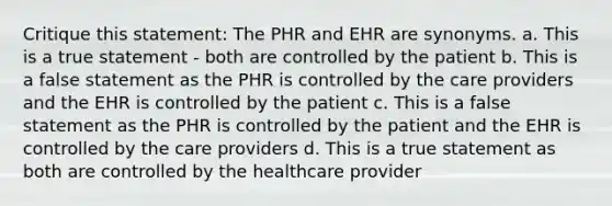 Critique this statement: The PHR and EHR are synonyms. a. This is a true statement - both are controlled by the patient b. This is a false statement as the PHR is controlled by the care providers and the EHR is controlled by the patient c. This is a false statement as the PHR is controlled by the patient and the EHR is controlled by the care providers d. This is a true statement as both are controlled by the healthcare provider