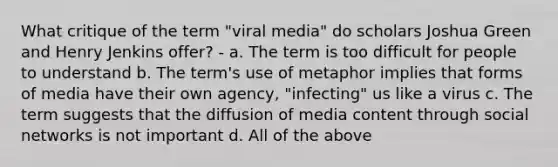 What critique of the term "viral media" do scholars Joshua Green and Henry Jenkins offer? - a. The term is too difficult for people to understand b. The term's use of metaphor implies that forms of media have their own agency, "infecting" us like a virus c. The term suggests that the diffusion of media content through social networks is not important d. All of the above