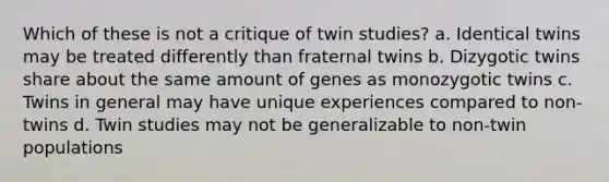 Which of these is not a critique of twin studies? a. Identical twins may be treated differently than fraternal twins b. Dizygotic twins share about the same amount of genes as monozygotic twins c. Twins in general may have unique experiences compared to non-twins d. Twin studies may not be generalizable to non-twin populations