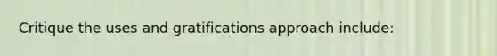 Critique the uses and gratifications approach include: