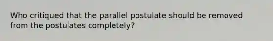 Who critiqued that the parallel postulate should be removed from the postulates completely?