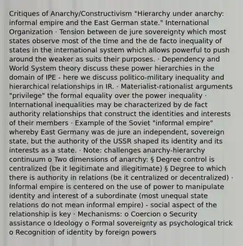 Critiques of Anarchy/Constructivism "Hierarchy under anarchy: informal empire and the East German state." International Organization · Tension between de jure sovereignty which most states observe most of the time and the de facto inequality of states in the international system which allows powerful to push around the weaker as suits their purposes. · Dependency and World System theory discuss these power hierarchies in the domain of IPE - here we discuss politico-military inequality and hierarchical relationships in IR. · Materialist-rationalist arguments "privilege" the formal equality over the power inequality · International inequalities may be characterized by de fact authority relationships that construct the identities and interests of their members · Example of the Soviet "informal empire" whereby East Germany was de jure an independent, sovereign state, but the authority of the USSR shaped its identity and its interests as a state. · Note: challenges anarchy-hierarchy continuum o Two dimensions of anarchy: § Degree control is centralized (be it legitimate and illegitimate) § Degree to which there is authority in relations (be it centralized or decentralized) · Informal empire is centered on the use of power to manipulate identity and interest of a subordinate (most unequal state relations do not mean informal empire) - social aspect of the relationship is key · Mechanisms: o Coercion o Security assistance o Ideology o Formal sovereignty as psychological trick o Recognition of identity by foreign powers