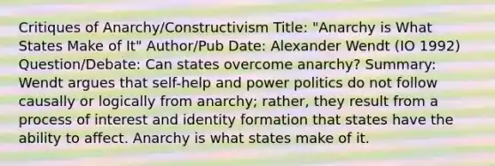 Critiques of Anarchy/Constructivism Title: "Anarchy is What States Make of It" Author/Pub Date: Alexander Wendt (IO 1992) Question/Debate: Can states overcome anarchy? Summary: Wendt argues that self-help and power politics do not follow causally or logically from anarchy; rather, they result from a process of interest and identity formation that states have the ability to affect. Anarchy is what states make of it.