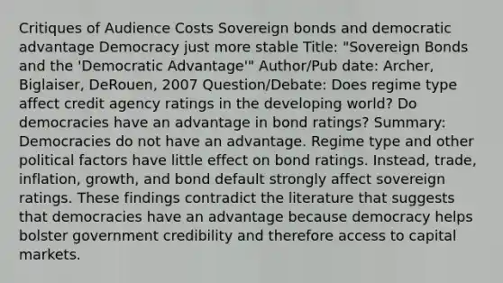 Critiques of Audience Costs Sovereign bonds and democratic advantage Democracy just more stable Title: "Sovereign Bonds and the 'Democratic Advantage'" Author/Pub date: Archer, Biglaiser, DeRouen, 2007 Question/Debate: Does regime type affect credit agency ratings in the developing world? Do democracies have an advantage in bond ratings? Summary: Democracies do not have an advantage. Regime type and other political factors have little effect on bond ratings. Instead, trade, inflation, growth, and bond default strongly affect sovereign ratings. These findings contradict the literature that suggests that democracies have an advantage because democracy helps bolster government credibility and therefore access to capital markets.