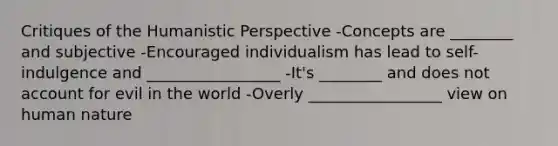 Critiques of the Humanistic Perspective -Concepts are ________ and subjective -Encouraged individualism has lead to self-indulgence and _________________ -It's ________ and does not account for evil in the world -Overly _________________ view on human nature