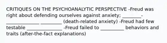 CRITIQUES ON THE PSYCHOANALYTIC PERSPECTIVE -Freud was right about defending ourselves against anxiety; ________-______________ _________ (death-related anxiety) -Freud had few testable _______________ -Freud failed to __________ behaviors and traits (after-the-fact explanations)