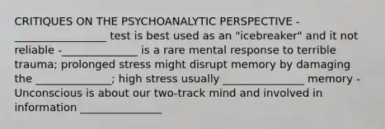 CRITIQUES ON THE PSYCHOANALYTIC PERSPECTIVE -_________________ test is best used as an "icebreaker" and it not reliable -______________ is a rare mental response to terrible trauma; prolonged stress might disrupt memory by damaging the ______________; high stress usually _______________ memory -Unconscious is about our two-track mind and involved in information _______________