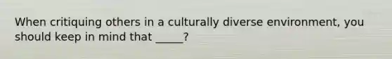 When critiquing others in a culturally diverse environment, you should keep in mind that _____?