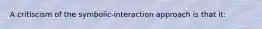 A critiscism of the symbolic-interaction approach is that it: