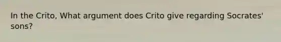 In the Crito, What argument does Crito give regarding Socrates' sons?