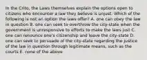 In the Crito, the Laws themselves explain the options open to citizens who encounter a law they believe is unjust. Which of the following is not an option the laws offer? A. one can obey the law in question B. one can seek to overthrow the city-state when the government is unresponsive to efforts to make the laws just C. one can renounce one's citizenship and leave the city-state D. one can seek to persuade of the city-state regarding the justice of the law in question through legitimate means, such as the courts E. none of the above