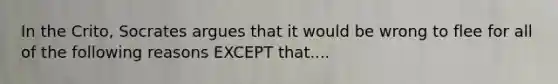 In the Crito, Socrates argues that it would be wrong to flee for all of the following reasons EXCEPT that....