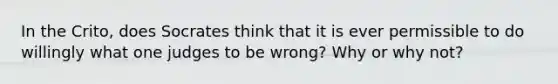 In the Crito, does Socrates think that it is ever permissible to do willingly what one judges to be wrong? Why or why not?