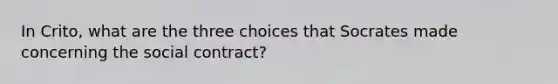 In Crito, what are the three choices that Socrates made concerning the social contract?