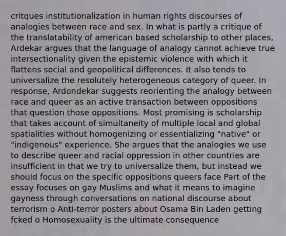 critques institutionalization in human rights discourses of analogies between race and sex. In what is partly a critique of the translatability of american based scholarship to other places, Ardekar argues that the language of analogy cannot achieve true intersectionality given the epistemic violence with which it flattens social and geopolitical differences. It also tends to universalize the resolutely heterogeneous category of queer. In response, Ardondekar suggests reorienting the analogy between race and queer as an active transaction between oppositions that question those oppositions. Most promising is scholarship that takes account of simultaneity of multiple local and global spatialities without homogenizing or essentializing "native" or "indigenous" experience. She argues that the analogies we use to describe queer and racial oppression in other countries are insufficient in that we try to universalize them, but instead we should focus on the specific oppositions queers face Part of the essay focuses on gay Muslims and what it means to imagine gayness through conversations on national discourse about terrorism o Anti-terror posters about Osama Bin Laden getting fcked o Homosexuality is the ultimate consequence