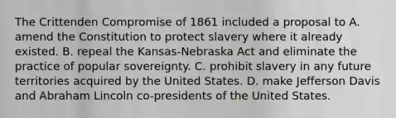 The Crittenden Compromise of 1861 included a proposal to A. amend the Constitution to protect slavery where it already existed. B. repeal the Kansas-Nebraska Act and eliminate the practice of popular sovereignty. C. prohibit slavery in any future territories acquired by the United States. D. make Jefferson Davis and Abraham Lincoln co-presidents of the United States.