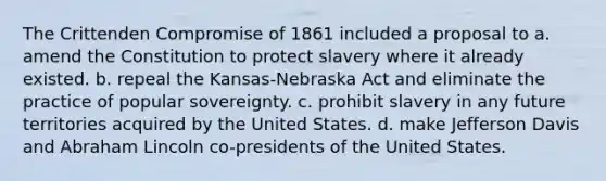 The Crittenden Compromise of 1861 included a proposal to a. amend the Constitution to protect slavery where it already existed. b. repeal the Kansas-Nebraska Act and eliminate the practice of popular sovereignty. c. prohibit slavery in any future territories acquired by the United States. d. make Jefferson Davis and Abraham Lincoln co-presidents of the United States.