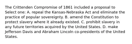 The Crittenden Compromise of 1861 included a proposal to Select one: A. repeal the Kansas-Nebraska Act and eliminate the practice of popular sovereignty. B. amend the Constitution to protect slavery where it already existed. C. prohibit slavery in any future territories acquired by the United States. D. make Jefferson Davis and Abraham Lincoln co-presidents of the United States.