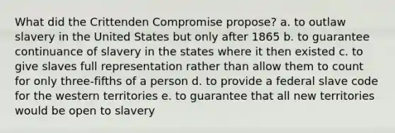 What did the Crittenden Compromise propose? a. to outlaw slavery in the United States but only after 1865 b. to guarantee continuance of slavery in the states where it then existed c. to give slaves full representation rather than allow them to count for only three-fifths of a person d. to provide a federal slave code for the western territories e. to guarantee that all new territories would be open to slavery