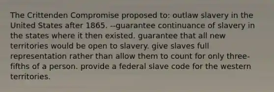 The Crittenden Compromise proposed to: outlaw slavery in the United States after 1865. --guarantee continuance of slavery in the states where it then existed. guarantee that all new territories would be open to slavery. give slaves full representation rather than allow them to count for only three-fifths of a person. provide a federal slave code for the western territories.