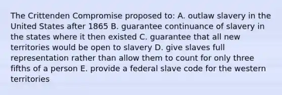 The Crittenden Compromise proposed to: A. outlaw slavery in the United States after 1865 B. guarantee continuance of slavery in the states where it then existed C. guarantee that all new territories would be open to slavery D. give slaves full representation rather than allow them to count for only three fifths of a person E. provide a federal slave code for the western territories