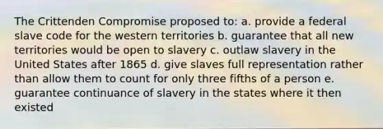 The Crittenden Compromise proposed to: a. provide a federal slave code for the western territories b. guarantee that all new territories would be open to slavery c. outlaw slavery in the United States after 1865 d. give slaves full representation rather than allow them to count for only three fifths of a person e. guarantee continuance of slavery in the states where it then existed