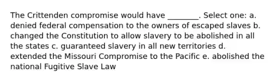 The Crittenden compromise would have ________. Select one: a. denied federal compensation to the owners of escaped slaves b. changed the Constitution to allow slavery to be abolished in all the states c. guaranteed slavery in all new territories d. extended the Missouri Compromise to the Pacific e. abolished the national Fugitive Slave Law