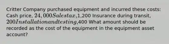 Critter Company purchased equipment and incurred these costs: Cash price, 24,000 Sales tax,1,200 Insurance during transit, 200 Installation and testing,400 What amount should be recorded as the cost of the equipment in the equipment asset account?