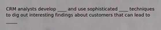 CRM analysts develop ____ and use sophisticated ____ techniques to dig out interesting findings about customers that can lead to _____