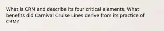 What is CRM and describe its four critical elements. What benefits did Carnival Cruise Lines derive from its practice of CRM?