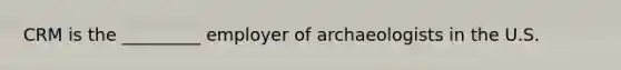 CRM is the _________ employer of archaeologists in the U.S.